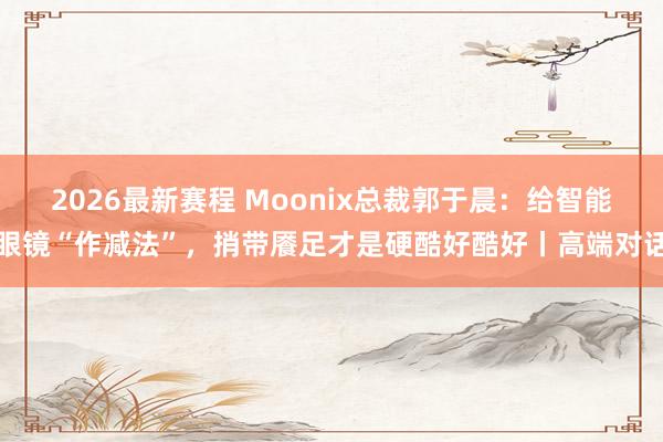 2026最新赛程 Moonix总裁郭于晨：给智能眼镜“作减法”，捎带餍足才是硬酷好酷好丨高端对话