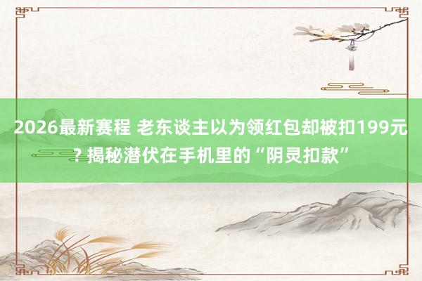 2026最新赛程 老东谈主以为领红包却被扣199元? 揭秘潜伏在手机里的“阴灵扣款”