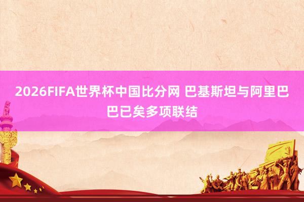 2026FIFA世界杯中国比分网 巴基斯坦与阿里巴巴已矣多项联结
