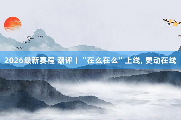 2026最新赛程 潮评丨“在么在么”上线， 更动在线