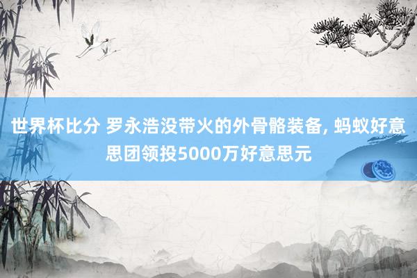 世界杯比分 罗永浩没带火的外骨骼装备， 蚂蚁好意思团领投5000万好意思元