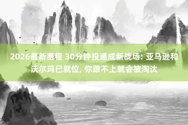 2026最新赛程 30分钟投递成新战场: 亚马逊和沃尔玛已就位， 你跟不上就会被淘汰