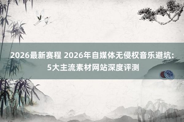 2026最新赛程 2026年自媒体无侵权音乐避坑: 5大主流素材网站深度评测