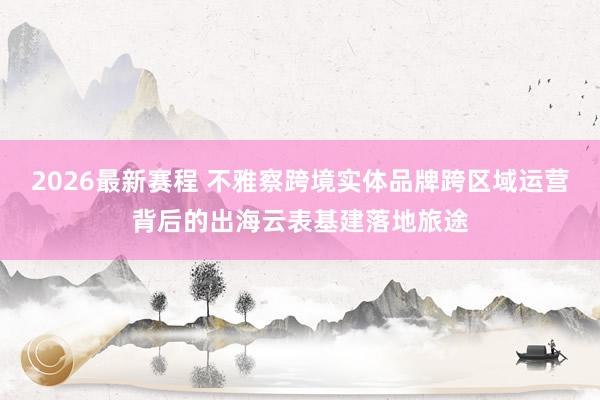 2026最新赛程 不雅察跨境实体品牌跨区域运营背后的出海云表基建落地旅途