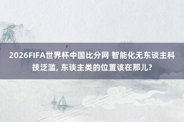 2026FIFA世界杯中国比分网 智能化无东谈主科技泛滥， 东谈主类的位置该在那儿?