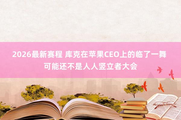 2026最新赛程 库克在苹果CEO上的临了一舞 可能还不是人人竖立者大会