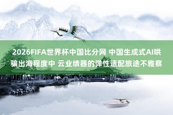 2026FIFA世界杯中国比分网 中国生成式AI哄骗出海程度中 云业绩器的弹性适配旅途不雅察