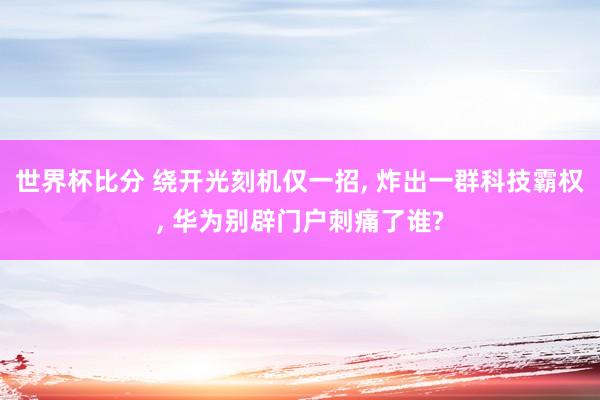世界杯比分 绕开光刻机仅一招， 炸出一群科技霸权， 华为别辟门户刺痛了谁?