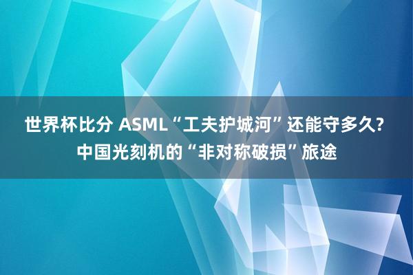 世界杯比分 ASML“工夫护城河”还能守多久? 中国光刻机的“非对称破损”旅途