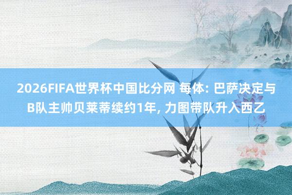 2026FIFA世界杯中国比分网 每体: 巴萨决定与B队主帅贝莱蒂续约1年， 力图带队升入西乙