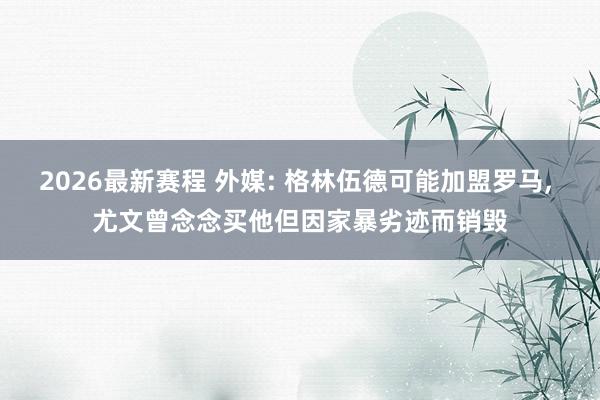 2026最新赛程 外媒: 格林伍德可能加盟罗马， 尤文曾念念买他但因家暴劣迹而销毁