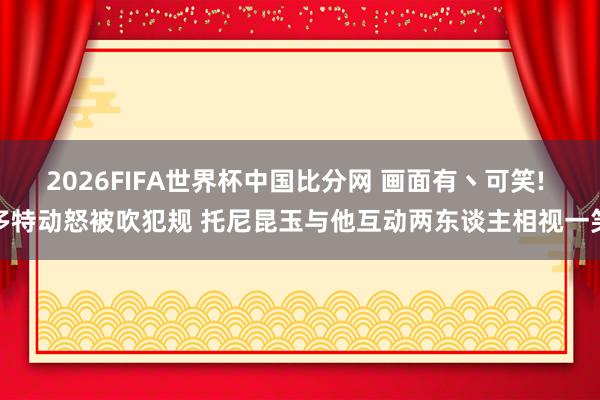 2026FIFA世界杯中国比分网 画面有丶可笑! 多特动怒被吹犯规 托尼昆玉与他互动两东谈主相视一笑