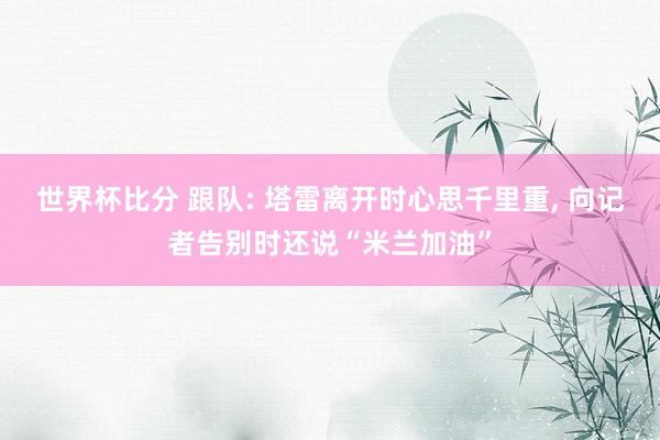 世界杯比分 跟队: 塔雷离开时心思千里重， 向记者告别时还说“米兰加油”