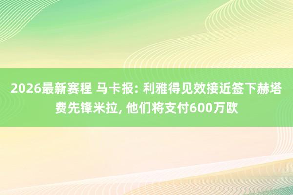 2026最新赛程 马卡报: 利雅得见效接近签下赫塔费先锋米拉， 他们将支付600万欧