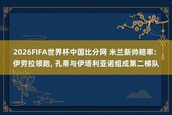 2026FIFA世界杯中国比分网 米兰新帅赔率: 伊劳拉领跑， 孔蒂与伊塔利亚诺组成第二梯队