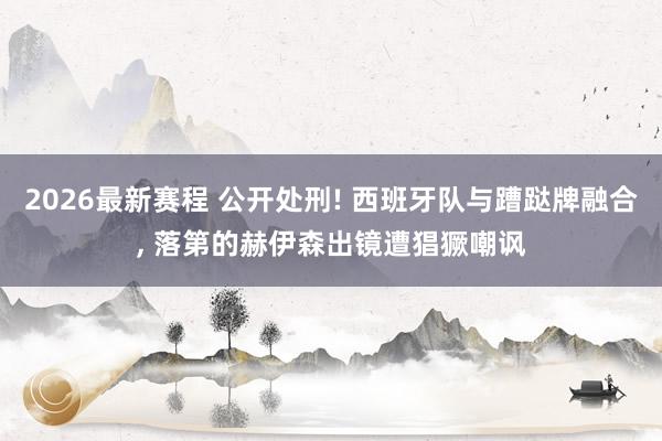 2026最新赛程 公开处刑! 西班牙队与蹧跶牌融合， 落第的赫伊森出镜遭猖獗嘲讽