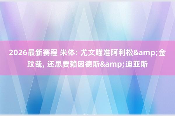 2026最新赛程 米体: 尤文瞄准阿利松&金玟哉， 还思要赖因德斯&迪亚斯