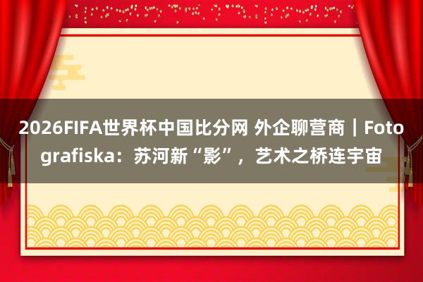 2026FIFA世界杯中国比分网 外企聊营商｜Fotografiska：苏河新“影”，艺术之桥连宇宙
