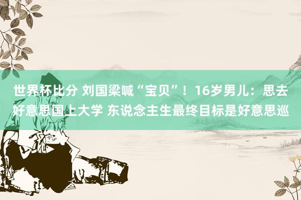 世界杯比分 刘国梁喊“宝贝”！16岁男儿：思去好意思国上大学 东说念主生最终目标是好意思巡