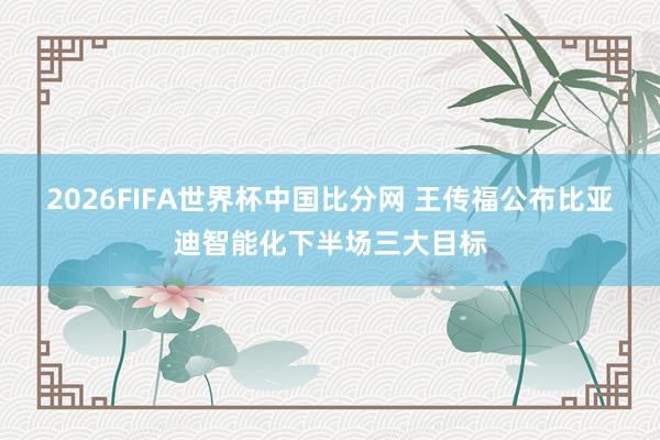 2026FIFA世界杯中国比分网 王传福公布比亚迪智能化下半场三大目标