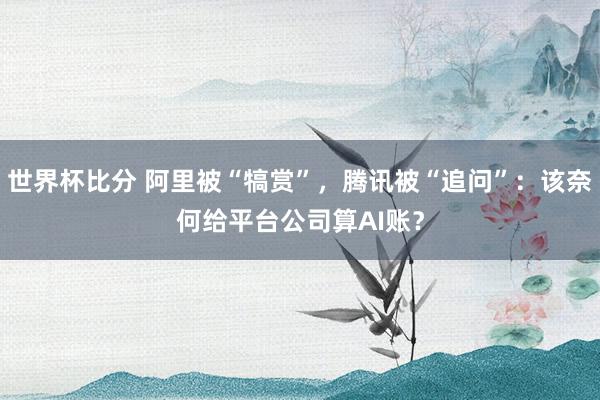 世界杯比分 阿里被“犒赏”，腾讯被“追问”：该奈何给平台公司算AI账？