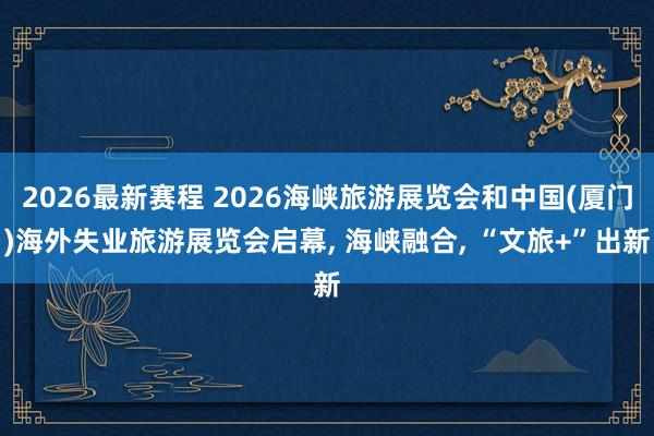 2026最新赛程 2026海峡旅游展览会和中国(厦门)海外失业旅游展览会启幕， 海峡融合， “文旅+”出新