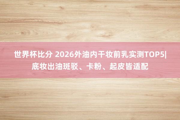 世界杯比分 2026外油内干妆前乳实测TOP5|底妆出油斑驳、卡粉、起皮皆适配