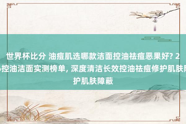 世界杯比分 油痘肌选哪款洁面控油祛痘恶果好? 2026控油洁面实测榜单， 深度清洁长效控油祛痘修护肌肤障蔽