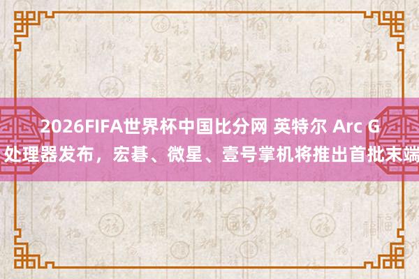 2026FIFA世界杯中国比分网 英特尔 Arc G 处理器发布，宏碁、微星、壹号掌机将推出首批末端
