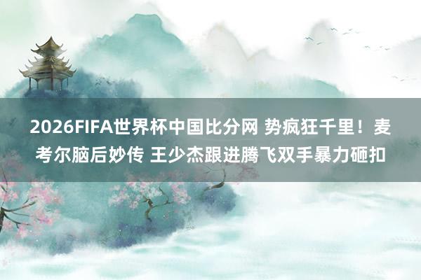 2026FIFA世界杯中国比分网 势疯狂千里！麦考尔脑后妙传 王少杰跟进腾飞双手暴力砸扣
