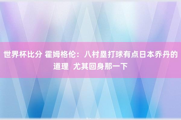 世界杯比分 霍姆格伦：八村塁打球有点日本乔丹的道理  尤其回身那一下