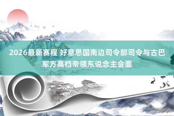 2026最新赛程 好意思国南边司令部司令与古巴军方高档带领东说念主会面