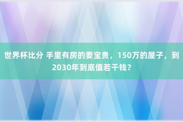世界杯比分 手里有房的要宝贵，150万的屋子，到2030年到底值若干钱？
