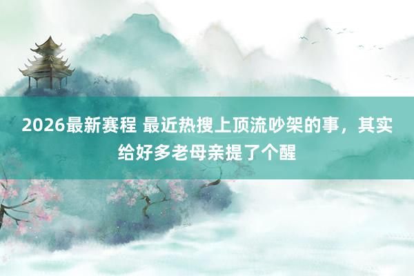 2026最新赛程 最近热搜上顶流吵架的事，其实给好多老母亲提了个醒