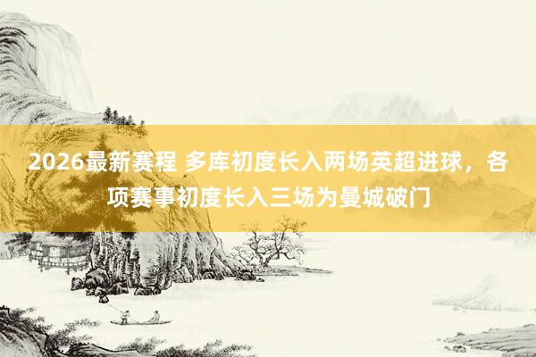 2026最新赛程 多库初度长入两场英超进球，各项赛事初度长入三场为曼城破门
