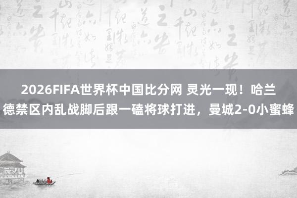 2026FIFA世界杯中国比分网 灵光一现！哈兰德禁区内乱战脚后跟一磕将球打进，曼城2-0小蜜蜂