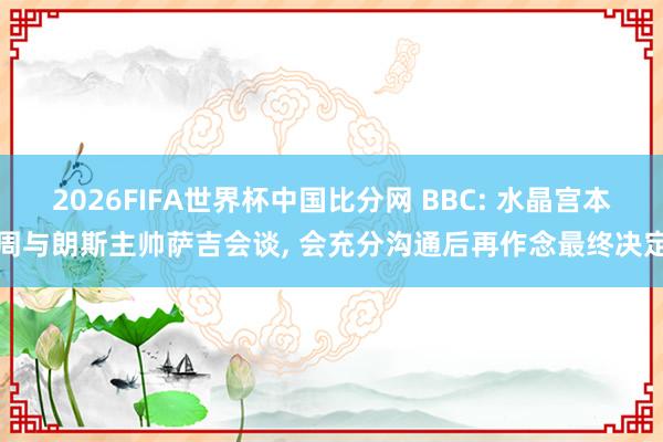 2026FIFA世界杯中国比分网 BBC: 水晶宫本周与朗斯主帅萨吉会谈， 会充分沟通后再作念最终决定