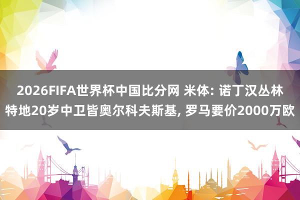 2026FIFA世界杯中国比分网 米体: 诺丁汉丛林特地20岁中卫皆奥尔科夫斯基， 罗马要价2000万欧