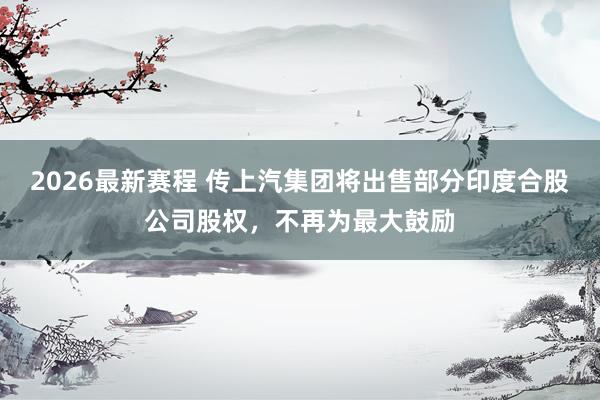 2026最新赛程 传上汽集团将出售部分印度合股公司股权，不再为最大鼓励