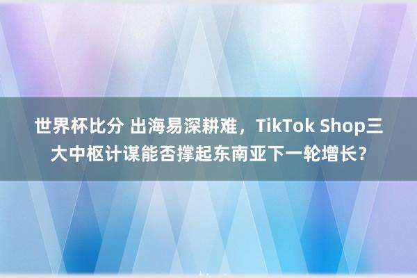 世界杯比分 出海易深耕难，TikTok Shop三大中枢计谋能否撑起东南亚下一轮增长？