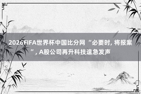 2026FIFA世界杯中国比分网 “必要时， 将报案”， A股公司再升科技遑急发声