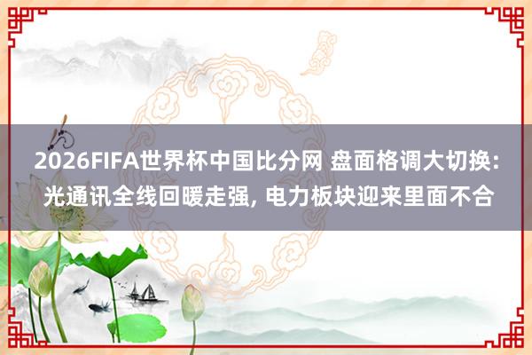 2026FIFA世界杯中国比分网 盘面格调大切换: 光通讯全线回暖走强， 电力板块迎来里面不合