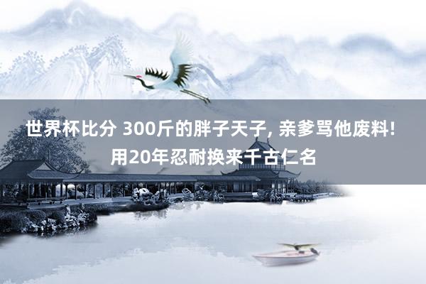 世界杯比分 300斤的胖子天子， 亲爹骂他废料! 用20年忍耐换来千古仁名
