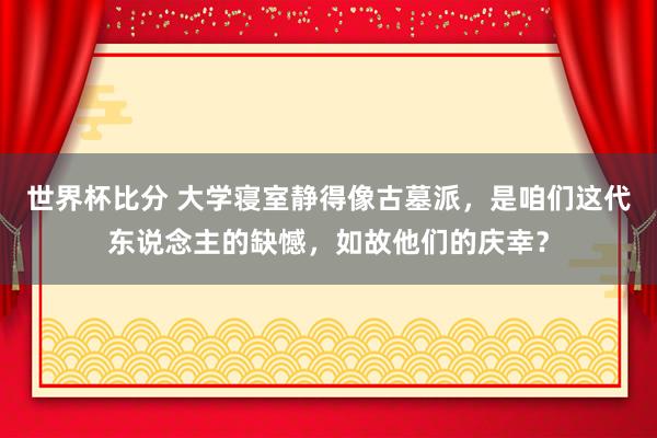 世界杯比分 大学寝室静得像古墓派，是咱们这代东说念主的缺憾，如故他们的庆幸？