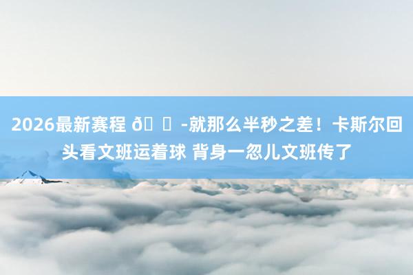 2026最新赛程 😭就那么半秒之差！卡斯尔回头看文班运着球 背身一忽儿文班传了