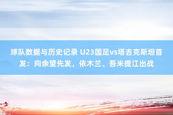 球队数据与历史记录 U23国足vs塔吉克斯坦首发:向余望先发,依木兰、吾米提江出战