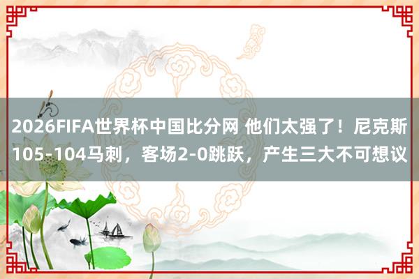2026FIFA世界杯中国比分网 他们太强了！尼克斯105-104马刺，客场2-0跳跃，产生三大不可想议