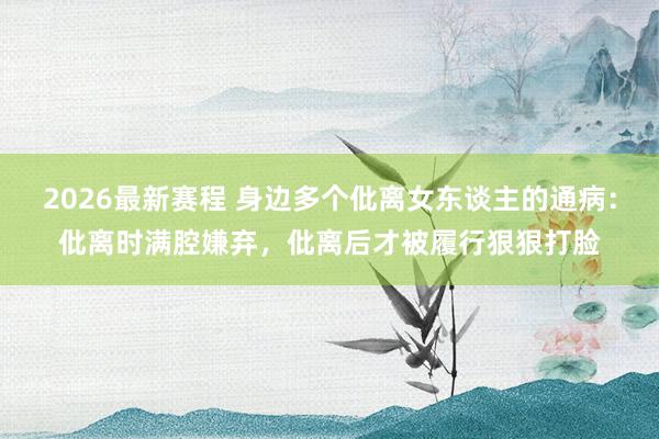 2026最新赛程 身边多个仳离女东谈主的通病：仳离时满腔嫌弃，仳离后才被履行狠狠打脸