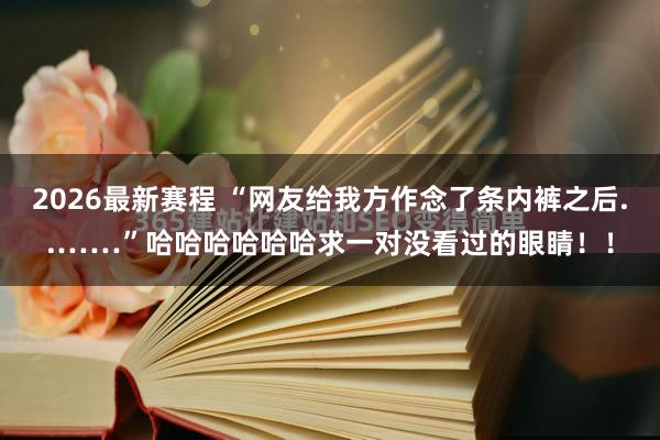 2026最新赛程 “网友给我方作念了条内裤之后..……”哈哈哈哈哈哈求一对没看过的眼睛！！