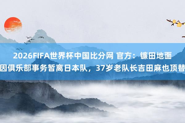 2026FIFA世界杯中国比分网 官方：镰田地面因俱乐部事务暂离日本队，37岁老队长吉田麻也顶替